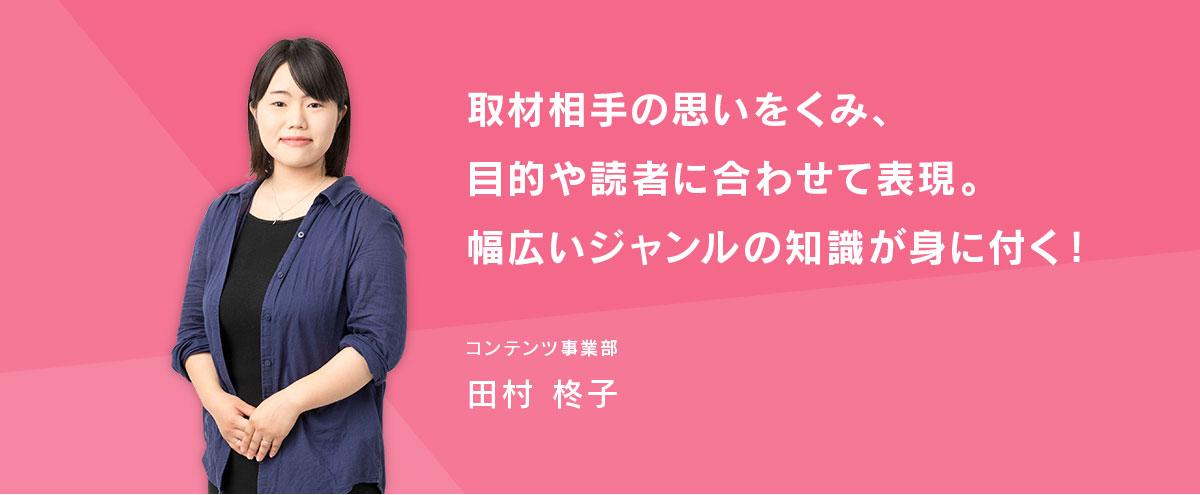 取材相手の思いをくみ、目的や読者に合わせて表現。幅広いジャンルの知識が身に付く! コンテンツ事業部・田村柊子